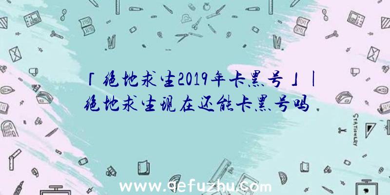 「绝地求生2019年卡黑号」|绝地求生现在还能卡黑号吗